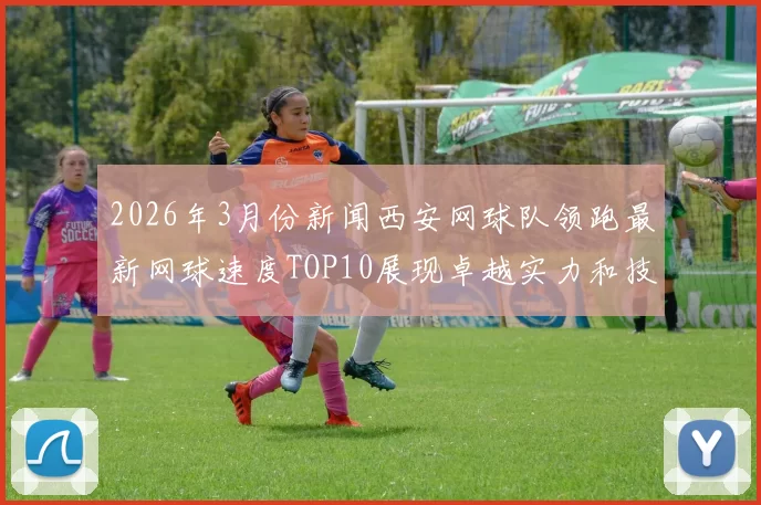 2026年3月份新闻西安网球队领跑最新网球速度TOP10展现卓越实力和技术魅力
