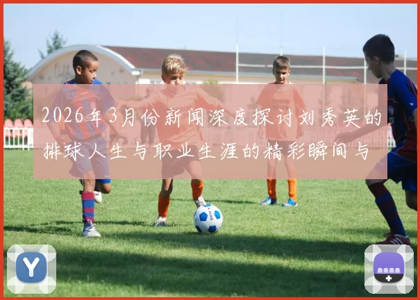 2026年3月份新闻深度探讨刘秀英的排球人生与职业生涯的精彩瞬间与成长历程