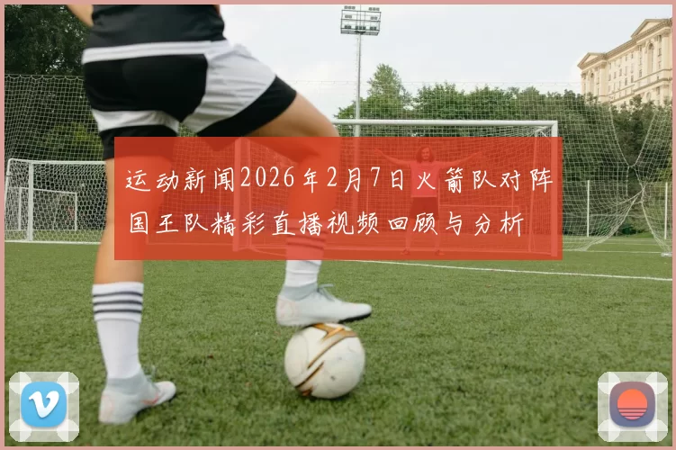 运动新闻2026年2月7日火箭队对阵国王队精彩直播视频回顾与分析