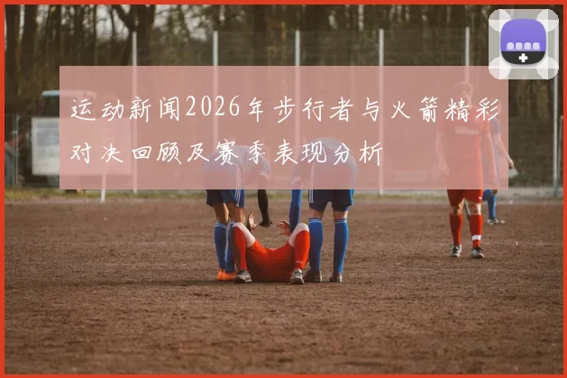 运动新闻2026年步行者与火箭精彩对决回顾及赛季表现分析